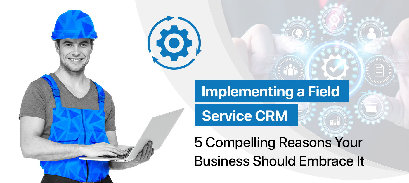 Implementing a Field Service CRM: 5 Compelling Reasons Your Business Should Embrace It